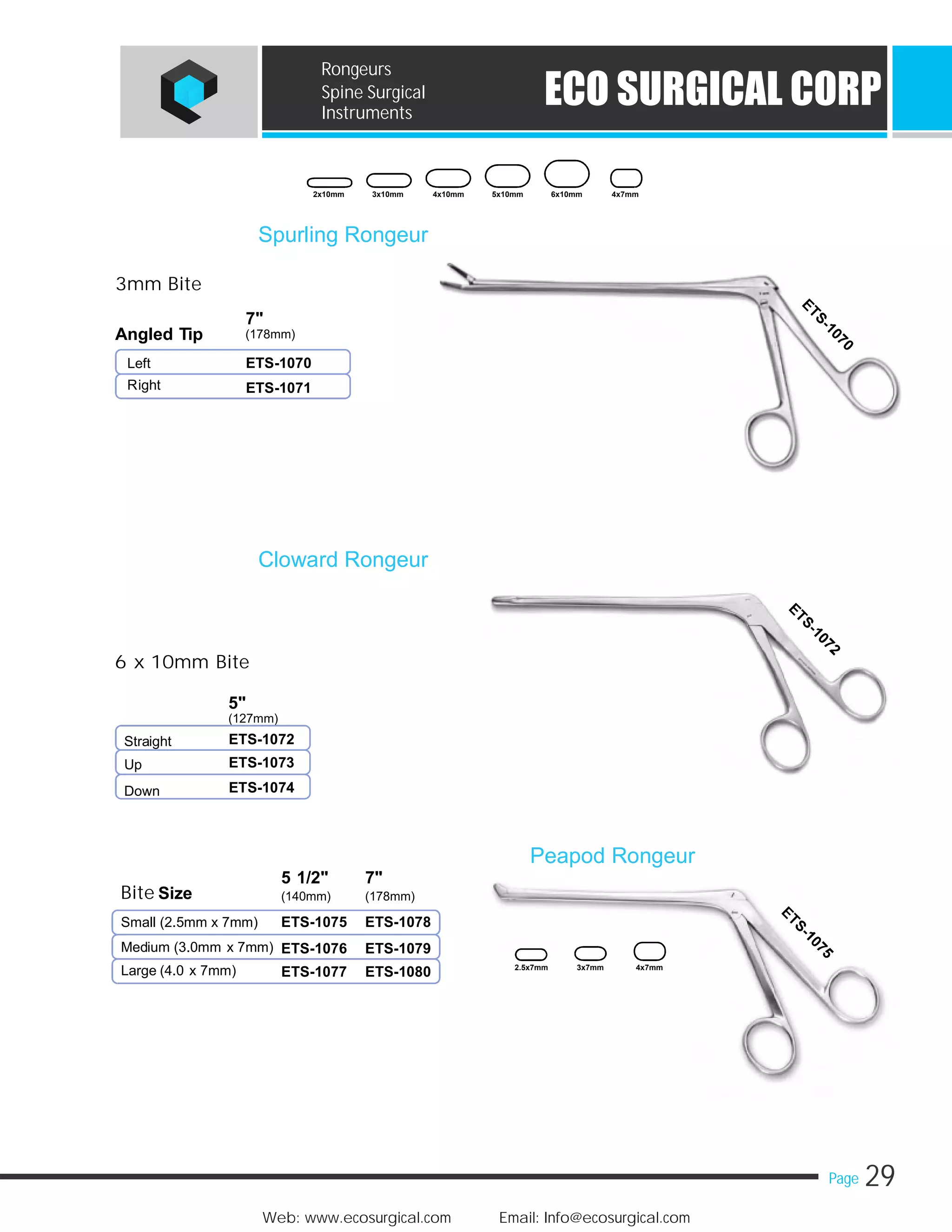 29Page
Web: www.ecosurgical.com Email: Info@ecosurgical.com
ECO SURGICAL CORP
Rongeurs
Spine Surgical
Instruments
3mm Bite
7"
(178mm)Angled Tip
Left
Right
6 x 10mm Bite
5"
(127mm)
Straight
Up
Down
Spurling Rongeur
ETS-1070
ETS-1071
Cloward Rongeur
ETS-1072
ETS-1073
ETS-1074
2x10mm 3x10mm 4x10mm 5x10mm 6x10mm 4x7mm
5 1/2" 7"
Bite Size (140mm) (178mm)
Small (2.5mm x 7mm)
Medium (3.0mm x 7mm)
Large (4.0 x 7mm)
Peapod Rongeur
ETS-1075 ETS-1078
ETS-1076 ETS-1079
ETS-1077 ETS-1080 2.5x7mm 3x7mm 4x7mm
 