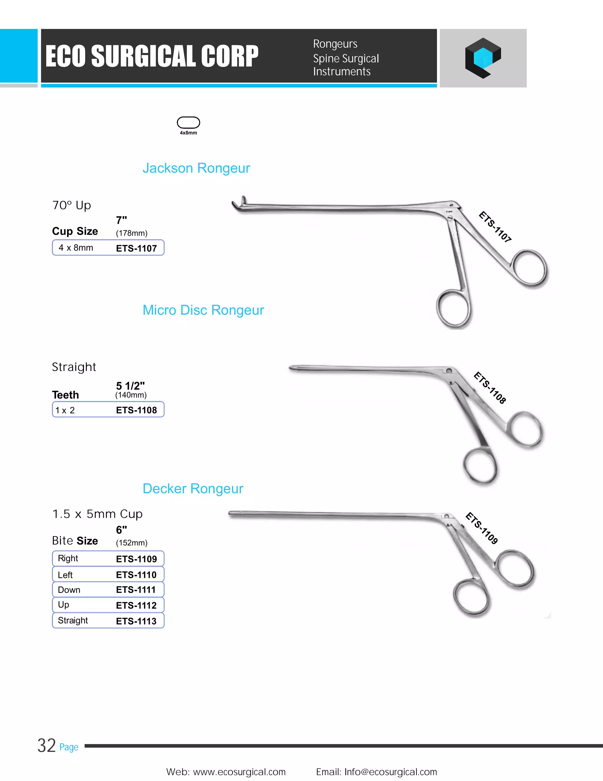 32 Page
Web: www.ecosurgical.com Email: Info@ecosurgical.com
ECO SURGICAL CORP
Rongeurs
Spine Surgical
Instruments
70º Up
7"
Cup Size (178mm)
4 x 8mm
Straight
5 1/2"
(140mm)Teeth
1 x 2
Jackson Rongeur
ETS-1107
Micro Disc Rongeur
ETS-1108
4x8mm
1.5 x 5mm Cup
6"
Bite Size (152mm)
Right
Left
Down
Up
Straight
Decker Rongeur
ETS-1109
ETS-1110
ETS-1111
ETS-1112
ETS-1113
 
