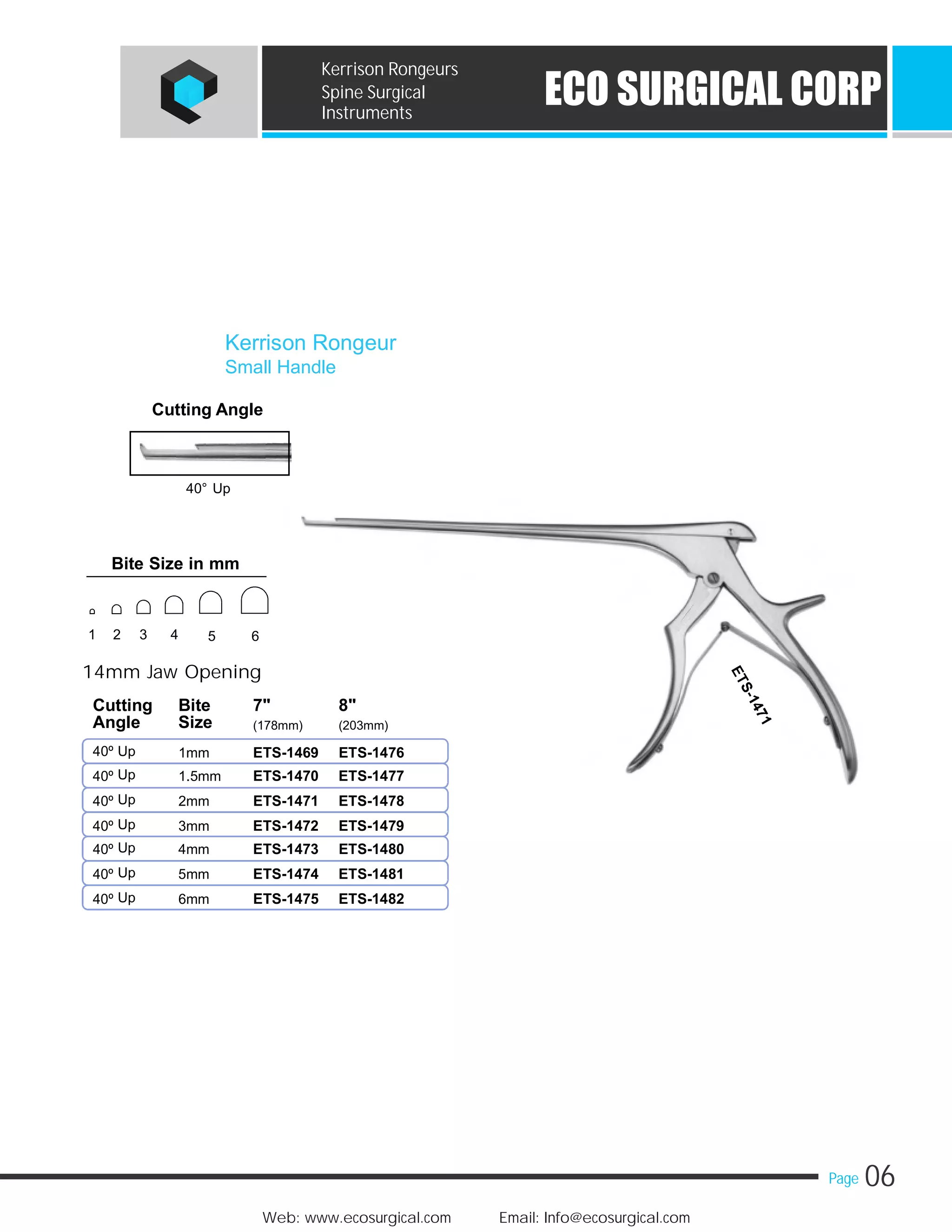 06Page
Web: www.ecosurgical.com Email: Info@ecosurgical.com
ECO SURGICAL CORP
Kerrison Rongeurs
Spine Surgical
Instruments
Cutting Angle
40° Up
14mm Jaw Opening
Cutting Bite 7" 8"
Angle Size (178mm) (203mm)
40º Up 1mm
Up40º 1.5mm
Up40º 2mm
Up40º 3mm
Up40º 4mm
Up40º 5mm
Up40º 6mm
Kerrison Rongeur
Small Handle
ETS-1469 ETS-1476
ETS-1470 ETS-1477
ETS-1471 ETS-1478
ETS-1472 ETS-1479
ETS-1473 ETS-1480
ETS-1474 ETS-1481
ETS-1475 ETS-1482
Bite Size in mm
1 2 3 4 5 6
 
