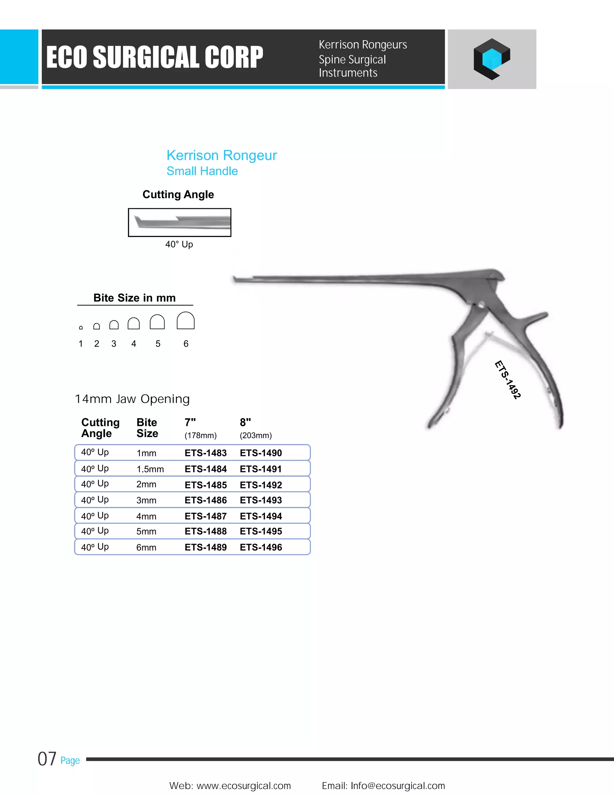 07 Page
Web: www.ecosurgical.com Email: Info@ecosurgical.com
ECO SURGICAL CORP
Kerrison Rongeurs
Spine Surgical
Instruments
Cutting Angle
40° Up
14mm Jaw Opening
40º Up 1mm
Up40º 1.5mm
Up40º 2mm
Up40º 3mm
Up40º 4mm
Up40º 5mm
Up40º 6mm
Kerrison Rongeur
Small Handle
Cutting Bite 7" 8"
Angle Size (178mm) (203mm)
ETS-1483 ETS-1490
ETS-1484 ETS-1491
ETS-1485 ETS-1492
ETS-1486 ETS-1493
ETS-1487 ETS-1494
ETS-1488 ETS-1495
ETS-1489 ETS-1496
Bite Size in mm
1 2 3 4 5 6
 