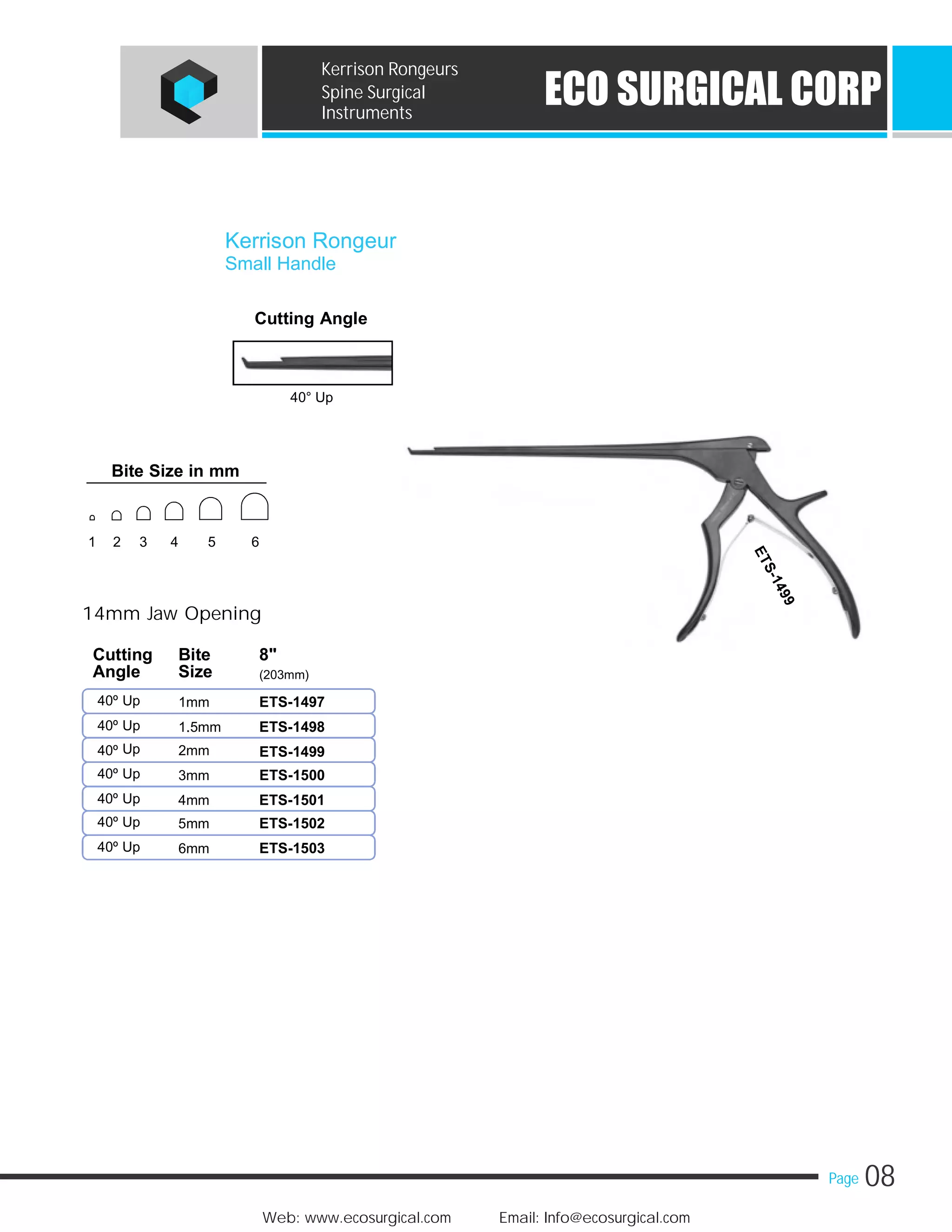 08Page
Web: www.ecosurgical.com Email: Info@ecosurgical.com
ECO SURGICAL CORP
Kerrison Rongeurs
Spine Surgical
Instruments
Cutting Angle
40° Up
14mm Jaw Opening
40º Up 1mm
40º Up 1.5mm
Up40º 2mm
40º Up 3mm
40º Up 4mm
40º Up 5mm
40º Up 6mm
Kerrison Rongeur
Small Handle
Cutting Bite 8"
Angle Size (203mm)
ETS-1497
ETS-1498
ETS-1499
ETS-1500
ETS-1501
ETS-1502
ETS-1503
Bite Size in mm
1 2 3 4 5 6
 
