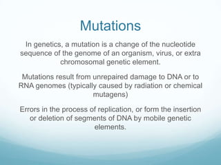 Mutations
In genetics, a mutation is a change of the nucleotide
sequence of the genome of an organism, virus, or extra
chromosomal genetic element.
Mutations result from unrepaired damage to DNA or to
RNA genomes (typically caused by radiation or chemical
mutagens)
Errors in the process of replication, or form the insertion
or deletion of segments of DNA by mobile genetic
elements.

 