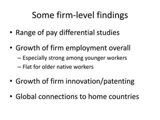 Some firm-level findings 
•Range of pay differential studies 
•Growth of firm employment overall 
–Especially strong among younger workers 
–Flat for older native workers 
•Growth of firm innovation/patenting 
•Global connections to home countries  