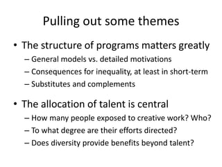 Pulling out some themes 
•The structure of programs matters greatly 
–General models vs. detailed motivations 
–Consequences for inequality, at least in short-term 
–Substitutes and complements 
•The allocation of talent is central 
–How many people exposed to creative work? Who? 
–To what degree are their efforts directed? 
–Does diversity provide benefits beyond talent?  