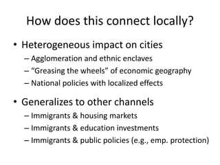 How does this connect locally? 
•Heterogeneous impact on cities 
–Agglomeration and ethnic enclaves 
–“Greasing the wheels” of economic geography 
–National policies with localized effects 
•Generalizes to other channels 
–Immigrants & housing markets 
–Immigrants & education investments 
–Immigrants & public policies (e.g., emp. protection)  