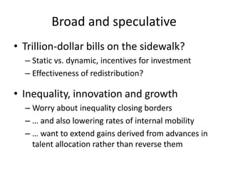 Broad and speculative 
•Trillion-dollar bills on the sidewalk? 
–Static vs. dynamic, incentives for investment 
–Effectiveness of redistribution? 
•Inequality, innovation and growth 
–Worry about inequality closing borders 
–… and also lowering rates of internal mobility 
–… want to extend gains derived from advances in talent allocation rather than reverse them 