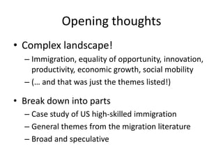 Opening thoughts 
•Complex landscape! 
–Immigration, equality of opportunity, innovation, productivity, economic growth, social mobility 
–(… and that was just the themes listed!) 
•Break down into parts 
–Case study of US high-skilled immigration 
–General themes from the migration literature 
–Broad and speculative  