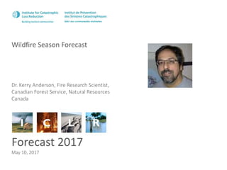 Wildfire Season Forecast
Forecast 2017
May 10, 2017
Dr. Kerry Anderson, Fire Research Scientist,
Canadian Forest Service, Natural Resources
Canada
 