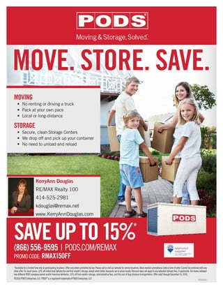 SAVEUPTO15%*
P023080816
(866)556-9595 | PODS.COM/REMAX
PROMOCODE: RMAX15OFF
MOVING
•	 No renting or driving a truck
•	 Pack at your own pace
•	 Local or long-distance
STORAGE
•	 Secure, clean Storage Centers
•	 We drop off and pick up your container
•	 No need to unload and reload
KerryAnn Douglas
RE/MAX Realty 100
414-525-2981
kdouglas@remax.net
www.KerryAnnDouglas.com
MOVE. STORE. SAVE.
*Availableforalimitedtimeonlyatparticipatinglocations.Offervoidwhereprohibitedbylaw.Pleasecallorvisitourwebsiteforservicelocations.Mustmentionpromotionalcodeattimeoforder.Cannotbecombinedwithany
other offer. For local moves, 10% off initial local delivery fee and first month’s storage, except when better discounts are in place locally. Discount does not apply to any extended delivery fees, if applicable. For moves between
two different PODS company-owned and/or franchise territories, 15% off first month’s storage, administrative fees, and the cost of long-distance transportation. Offer valid through December 31, 2016.
©2016 PODS Enterprises, LLC PODS®
is a registered trademark of PODS Enterprises, LLC
 