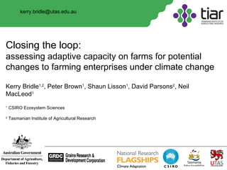 Closing the loop:  assessing adaptive capacity on farms for potential changes to farming enterprises under climate change Kerry Bridle 1,2 , Peter Brown 1 , Shaun Lisson 1 , David Parsons 2 , Neil MacLeod 1 1  CSIRO Ecosystem Sciences 2  Tasmanian Institute of Agricultural Research [email_address] 