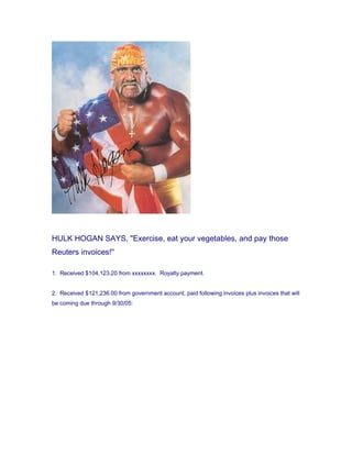 HULK HOGAN SAYS, "Exercise, eat your vegetables, and pay those
Reuters invoices!"
1. Received $104,123.20 from xxxxxxxx. Royalty payment.
2. Received $121,236.00 from government account, paid following invoices plus invoices that will
be coming due through 9/30/05: