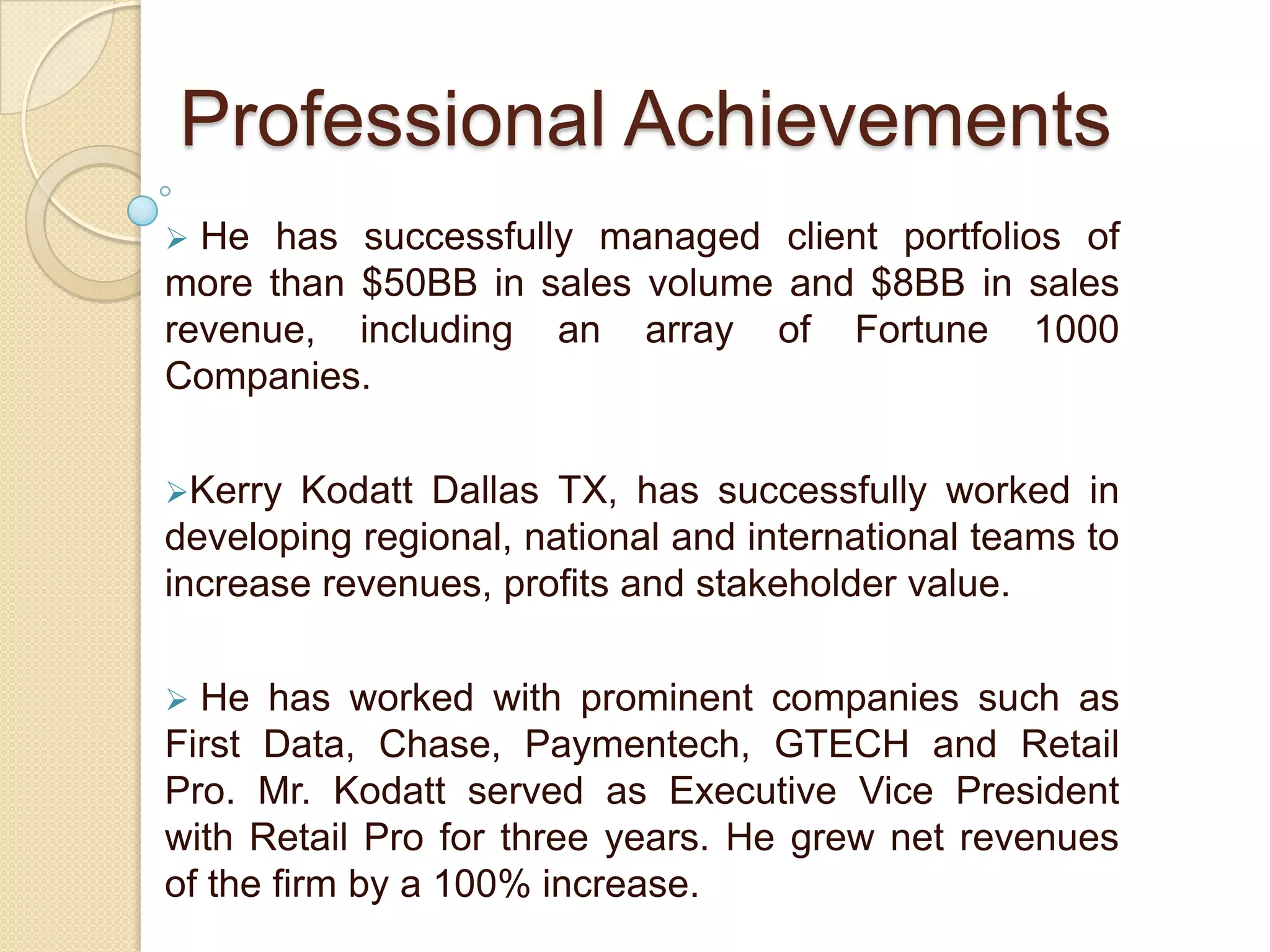  He launched 21 new business entities and 25 multi-functional organizations globally. Mr. Kodatt has 10 years of international experience and has completed prestigious projects and assignments on five continents. Professional Achievements He has successfully managed client portfolios of more than $50BB in sales volume and $8BB in sales revenue, including an array of Fortune 1000 Companies. 
