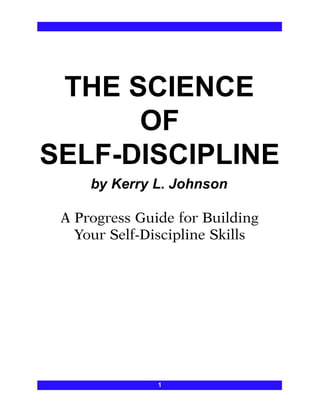 THE SCIENCE
OF
SELF-DISCIPLINE
by Kerry L. Johnson
A Progress Guide for Building
Your Self-Discipline Skills
1
 