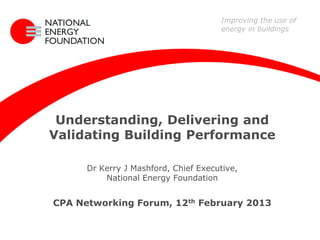 Improving the use of
                                      energy in buildings




 Understanding, Delivering and
Validating Building Performance

      Dr Kerry J Mashford, Chief Executive,
          National Energy Foundation


CPA Networking Forum, 12th February 2013
 