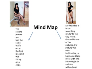 My first idea is
The         Mind Map   to do
second                 something
picture I              similar to the
was I                  way Jessie J
had the                dressed in one
same                   of her
outfit                 pictures, the
on as                  picture was
the first              very
idea and               fashionable to
was                    have on a black
sitting                dress with one
on a                   netted tight on
chair.                 and one
                       without one
 