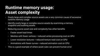Runtime memory usage:
Asset complexity
• Overly large and complex source assets are a very common cause of excessive
runtime memory usage
• Identify overly large or complex source assets by examining a memory
snapshot and auditing assets
• Reducing source asset size and complexity has other benefits
• Faster asset load times
• Meshes with fewer vertices = reduced vertex processing cost on GPU
• Lower resolution textures = reduced texture read cost on GPU
• Animations with fewer curves = reduced animation cost on CPU
• This is a good example of where asset rules can prevent human error
 