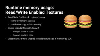 Runtime memory usage:
Read/Write Enabled Textures
• Read/Write Enabled = 2 copies of texture
• 1 in GPU memory, as usual
• 1 additional copy in CPU memory
• Enable Read/Write Enabled only if:
• You get pixels in code
• You set pixels in code
• Disabling Read/Write Enabled reduces texture size in memory by 50%
 