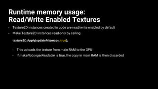 Runtime memory usage:
Read/Write Enabled Textures
• Texture2D instances created in code are read/write enabled by default
• Make Texture2D instances read-only by calling
texture2D.Apply(updateMipmaps, true);
• This uploads the texture from main RAM to the GPU
• If makeNoLongerReadable is true, the copy in main RAM is then discarded
 