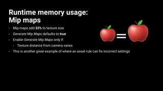 Runtime memory usage:
Mip maps
• Mip maps add 33% to texture size
• Generate Mip Maps defaults to true
• Enable Generate Mip Maps only if:
• Texture distance from camera varies
• This is another great example of where an asset rule can fix incorrect settings
 
