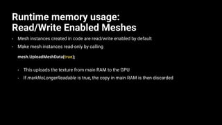 Runtime memory usage:
Read/Write Enabled Meshes
• Mesh instances created in code are read/write enabled by default
• Make mesh instances read-only by calling
mesh.UploadMeshData(true);
• This uploads the texture from main RAM to the GPU
• If markNoLongerReadable is true, the copy in main RAM is then discarded
 