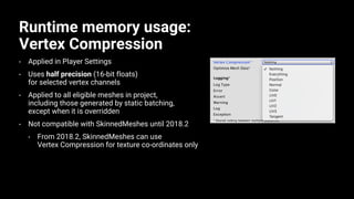 Runtime memory usage:
Vertex Compression
• Applied in Player Settings
• Uses half precision (16-bit floats)
for selected vertex channels
• Applied to all eligible meshes in project,
including those generated by static batching,
except when it is overridden
• Not compatible with SkinnedMeshes until 2018.2
• From 2018.2, SkinnedMeshes can use
Vertex Compression for texture co-ordinates only
 