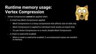 Runtime memory usage:
Vertex Compression
• Vertex Compression cannot be applied when:
• A mesh has Mesh Compression applied
• Mesh Compression is a lossy compression that affects size on disk only
• Mesh Compression is applied to individual mesh assets at import time
• To use Vertex Compression on a mesh, disable Mesh Compression
• A mesh is read/write enabled
• When a mesh is read/write enabled, 2 uncompressed copies are resident
in memory
 
