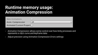 Runtime memory usage:
Animation Compression
• Animation Compression allows some control over how Unity processes and
represents a clip’s curve and keyframe data
• Adjust precision using Animation Compression Errors settings
 
