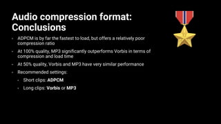 Audio compression format:
Conclusions
• ADPCM is by far the fastest to load, but offers a relatively poor
compression ratio
• At 100% quality, MP3 significantly outperforms Vorbis in terms of
compression and load time
• At 50% quality, Vorbis and MP3 have very similar performance
• Recommended settings:
• Short clips: ADPCM
• Long clips: Vorbis or MP3
 
