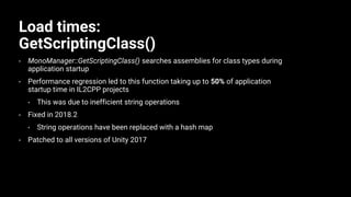 Load times:
GetScriptingClass()
• MonoManager::GetScriptingClass() searches assemblies for class types during
application startup
• Performance regression led to this function taking up to 50% of application
startup time in IL2CPP projects
• This was due to inefficient string operations
• Fixed in 2018.2
• String operations have been replaced with a hash map
• Patched to all versions of Unity 2017
 