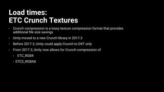Load times:
ETC Crunch Textures
• Crunch compression is a lossy texture compression format that provides
additional file size savings
• Unity moved to a new Crunch library in 2017.3
• Before 2017.3, Unity could apply Crunch to DXT only
• From 2017.3, Unity now allows for Crunch compression of
• ETC_RGB4
• ETC2_RGBA8
 