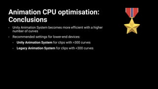 Animation CPU optimisation:
Conclusions
• Unity Animation System becomes more efficient with a higher
number of curves
• Recommended settings for lower-end devices:
• Unity Animation System for clips with >300 curves
• Legacy Animation System for clips with <300 curves
 