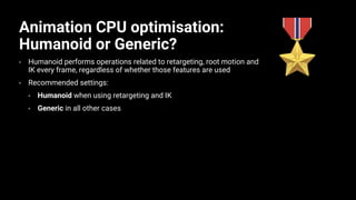 Animation CPU optimisation:
Humanoid or Generic?
• Humanoid performs operations related to retargeting, root motion and
IK every frame, regardless of whether those features are used
• Recommended settings:
• Humanoid when using retargeting and IK
• Generic in all other cases
 