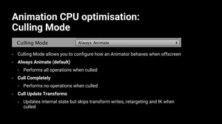 Animation CPU optimisation:
Culling Mode
• Culling Mode allows you to configure how an Animator behaves when offscreen
• Always Animate (default)
• Performs all operations when culled
• Cull Completely
• Performs no operations when culled
• Cull Update Transforms
• Updates internal state but skips transform writes, retargeting and IK when
culled
 