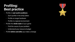 Profiling:
Best practice
• Profile in real-world conditions
• Don’t profile in the Unity Editor
• Profile on target hardware
• Profile in a typical environment
• Profile the whole state of your game
• Find the cause of your problem
• Understand your resource budget
• Profile before and after you make a change
 