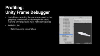 Profiling:
Unity Frame Debugger
• Useful for examining the commands sent to the
graphics API without platform-specific tools,
learning why draw calls have not been batched
• Added in 5.6:
• Batch breaking information
 