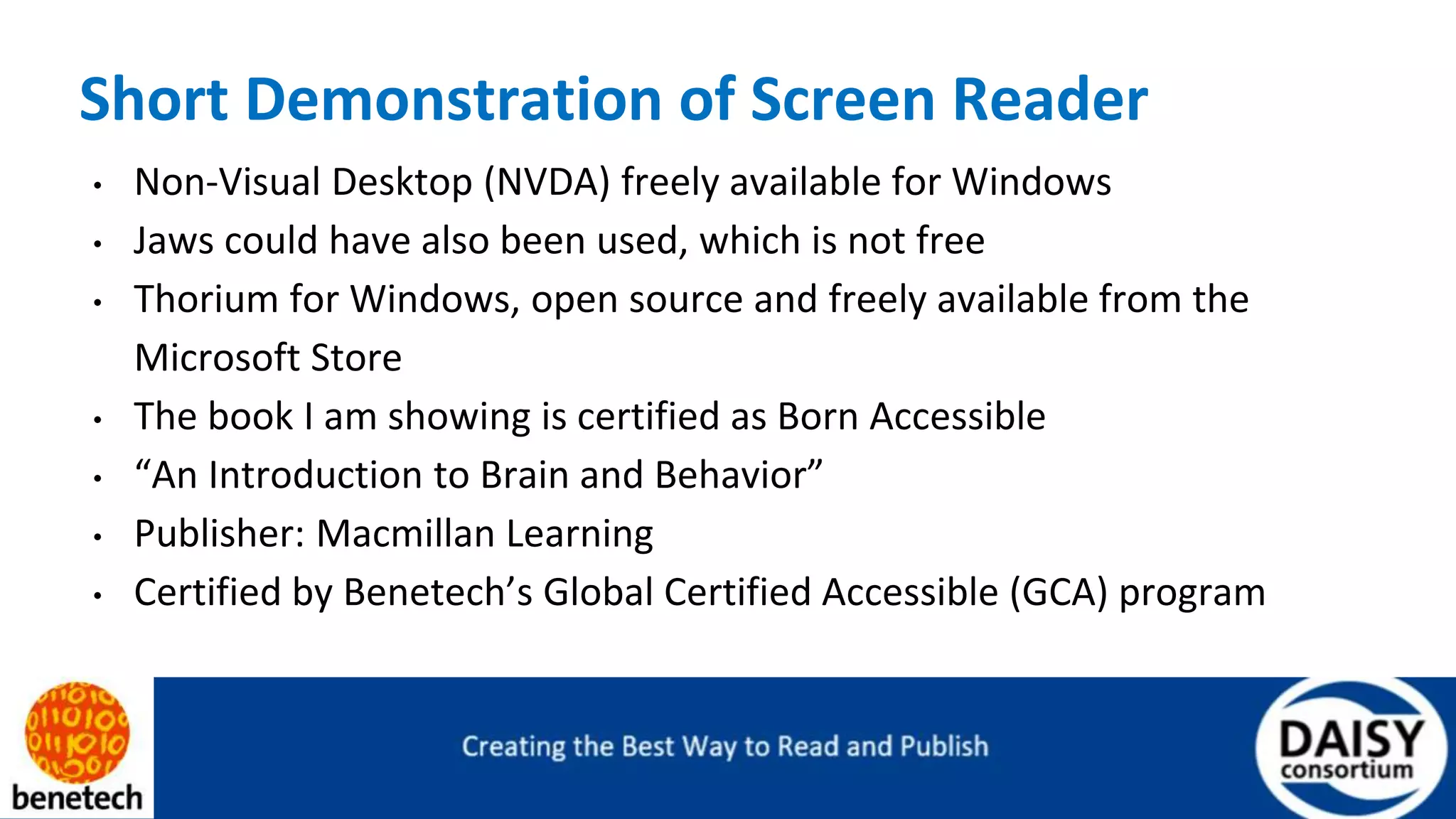 Short Demonstration of Screen Reader
• Non-Visual Desktop (NVDA) freely available for Windows
• Jaws could have also been used, which is not free
• Thorium for Windows, open source and freely available from the
Microsoft Store
• The book I am showing is certified as Born Accessible
• “An Introduction to Brain and Behavior”
• Publisher: Macmillan Learning
• Certified by Benetech’s Global Certified Accessible (GCA) program
 