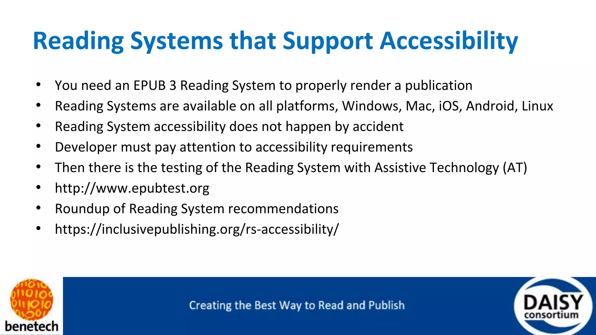 Reading Systems that Support Accessibility
• You need an EPUB 3 Reading System to properly render a publication
• Reading Systems are available on all platforms, Windows, Mac, iOS, Android, Linux
• Reading System accessibility does not happen by accident
• Developer must pay attention to accessibility requirements
• Then there is the testing of the Reading System with Assistive Technology (AT)
• http://www.epubtest.org
• Roundup of Reading System recommendations
• https://inclusivepublishing.org/rs-accessibility/
 