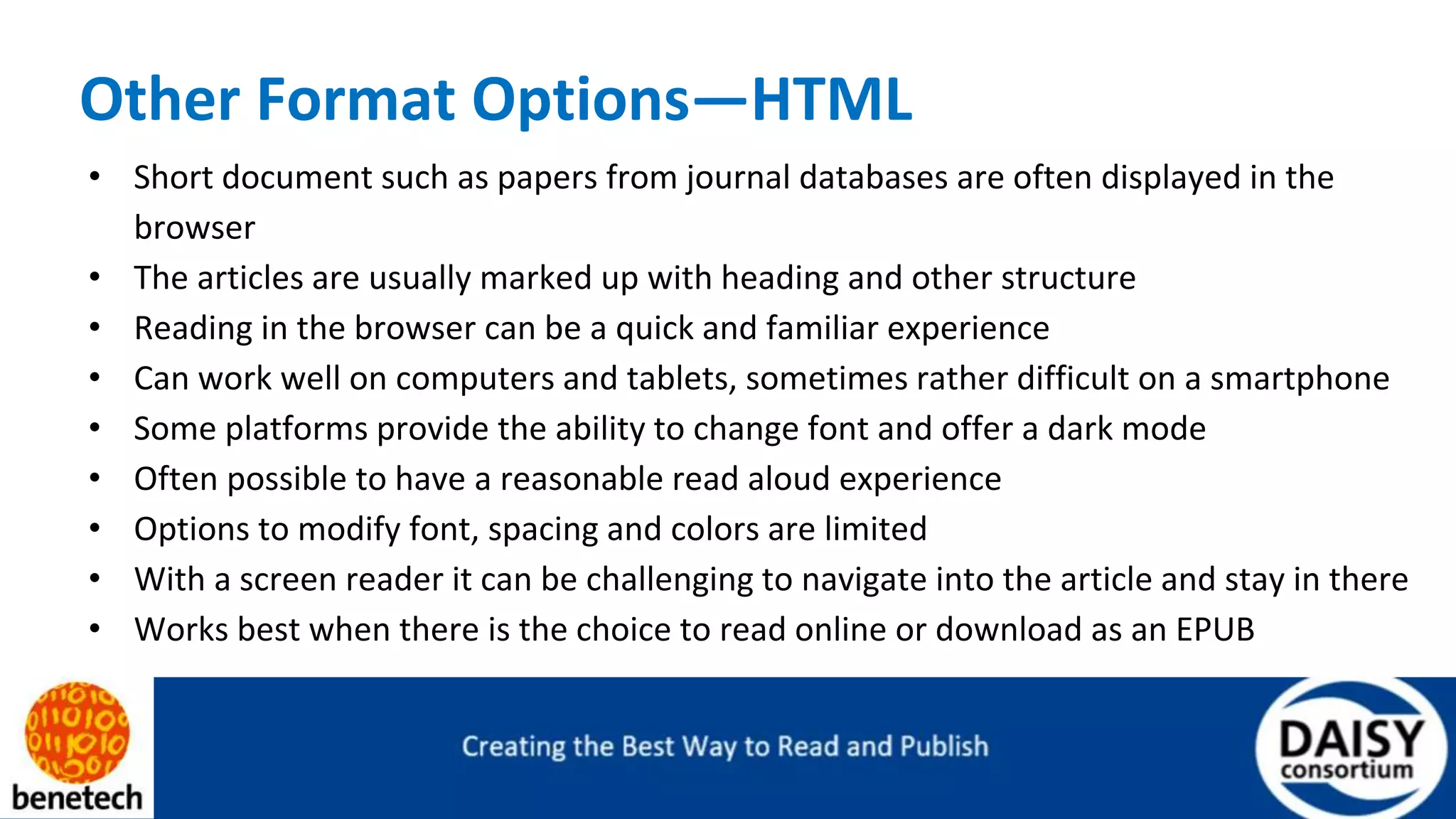 Other Format Options—HTML
• Short document such as papers from journal databases are often displayed in the
browser
• The articles are usually marked up with heading and other structure
• Reading in the browser can be a quick and familiar experience
• Can work well on computers and tablets, sometimes rather difficult on a smartphone
• Some platforms provide the ability to change font and offer a dark mode
• Often possible to have a reasonable read aloud experience
• Options to modify font, spacing and colors are limited
• With a screen reader it can be challenging to navigate into the article and stay in there
• Works best when there is the choice to read online or download as an EPUB
 