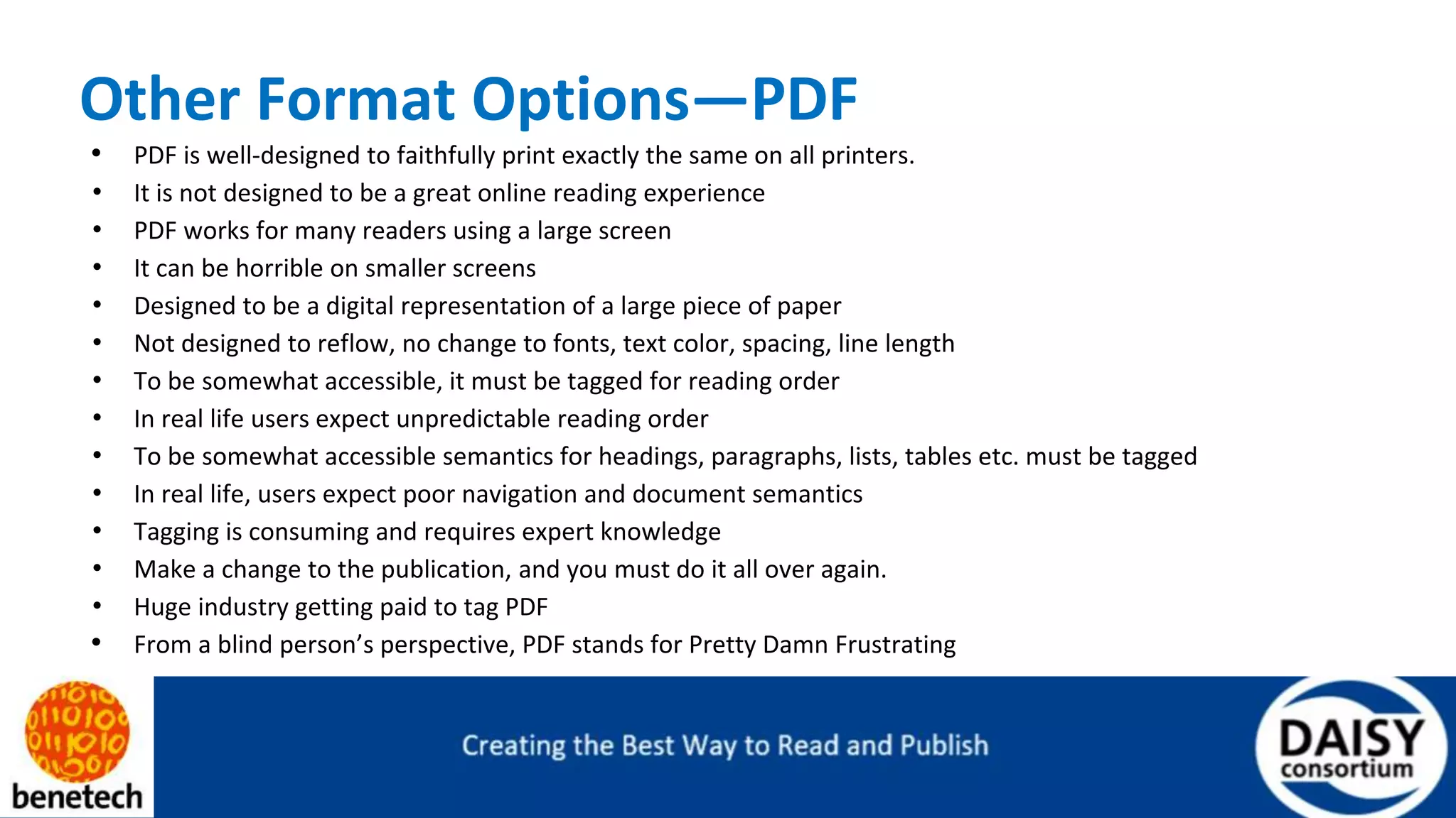 Other Format Options—PDF
• PDF is well-designed to faithfully print exactly the same on all printers.
• It is not designed to be a great online reading experience
• PDF works for many readers using a large screen
• It can be horrible on smaller screens
• Designed to be a digital representation of a large piece of paper
• Not designed to reflow, no change to fonts, text color, spacing, line length
• To be somewhat accessible, it must be tagged for reading order
• In real life users expect unpredictable reading order
• To be somewhat accessible semantics for headings, paragraphs, lists, tables etc. must be tagged
• In real life, users expect poor navigation and document semantics
• Tagging is consuming and requires expert knowledge
• Make a change to the publication, and you must do it all over again.
• Huge industry getting paid to tag PDF
• From a blind person’s perspective, PDF stands for Pretty Damn Frustrating
 