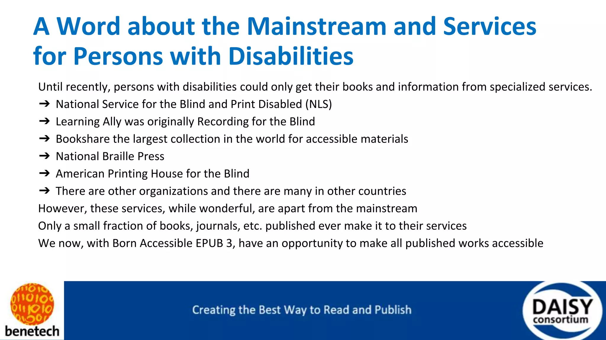 A Word about the Mainstream and Services
for Persons with Disabilities
Until recently, persons with disabilities could only get their books and information from specialized services.
➔ National Service for the Blind and Print Disabled (NLS)
➔ Learning Ally was originally Recording for the Blind
➔ Bookshare the largest collection in the world for accessible materials
➔ National Braille Press
➔ American Printing House for the Blind
➔ There are other organizations and there are many in other countries
However, these services, while wonderful, are apart from the mainstream
Only a small fraction of books, journals, etc. published ever make it to their services
We now, with Born Accessible EPUB 3, have an opportunity to make all published works accessible
 