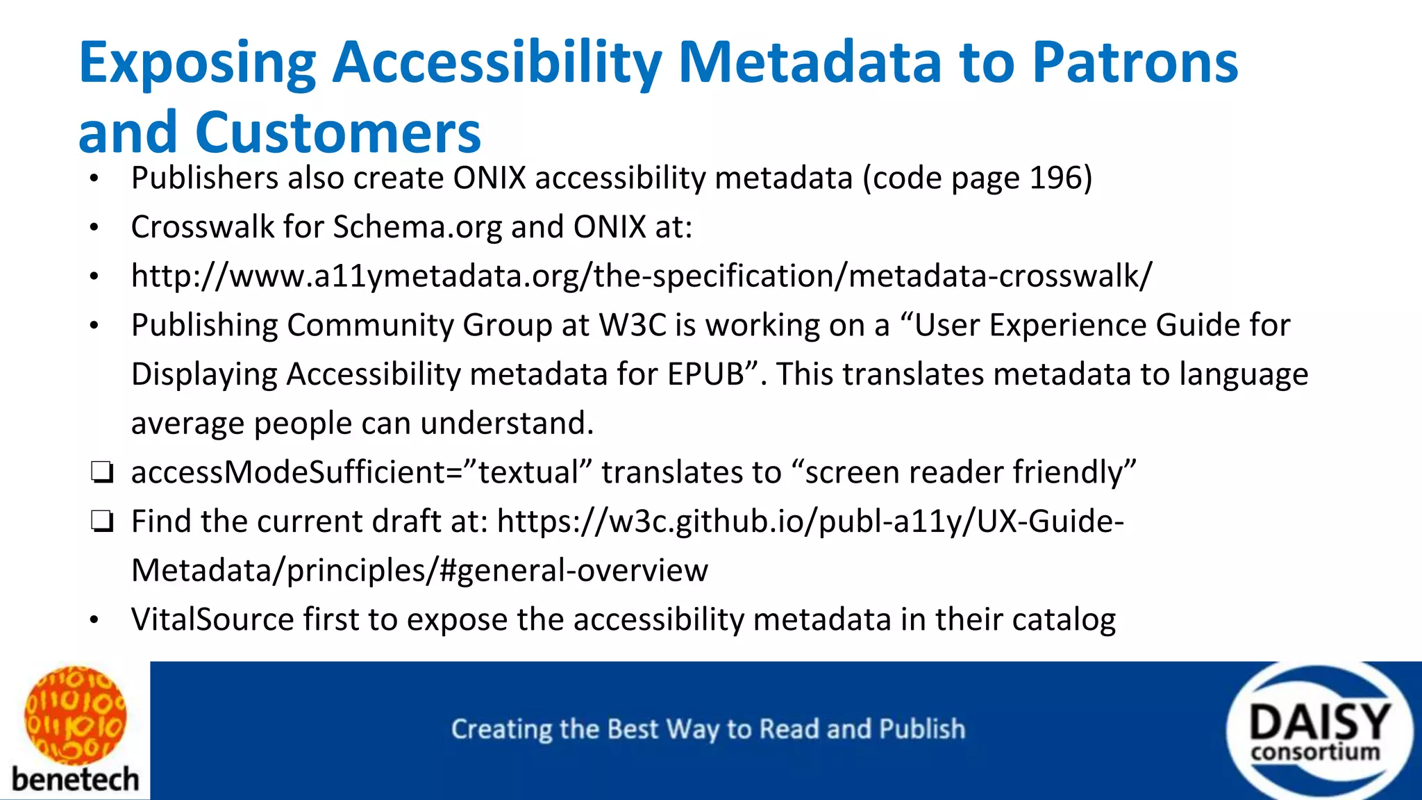 Exposing Accessibility Metadata to Patrons
and Customers
• Publishers also create ONIX accessibility metadata (code page 196)
• Crosswalk for Schema.org and ONIX at:
• http://www.a11ymetadata.org/the-specification/metadata-crosswalk/
• Publishing Community Group at W3C is working on a “User Experience Guide for
Displaying Accessibility metadata for EPUB”. This translates metadata to language
average people can understand.
❏ accessModeSufficient=”textual” translates to “screen reader friendly”
❏ Find the current draft at: https://w3c.github.io/publ-a11y/UX-Guide-
Metadata/principles/#general-overview
• VitalSource first to expose the accessibility metadata in their catalog
 