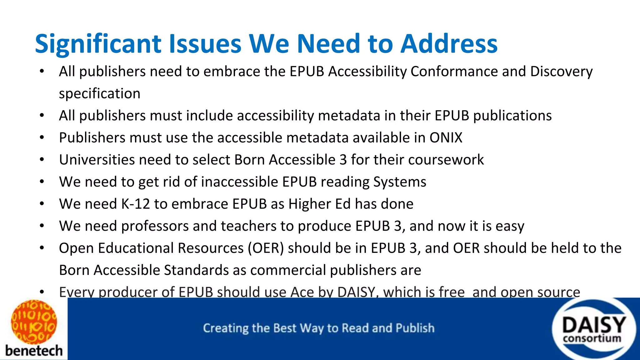 Significant Issues We Need to Address
• All publishers need to embrace the EPUB Accessibility Conformance and Discovery
specification
• All publishers must include accessibility metadata in their EPUB publications
• Publishers must use the accessible metadata available in ONIX
• Universities need to select Born Accessible 3 for their coursework
• We need to get rid of inaccessible EPUB reading Systems
• We need K-12 to embrace EPUB as Higher Ed has done
• We need professors and teachers to produce EPUB 3, and now it is easy
• Open Educational Resources (OER) should be in EPUB 3, and OER should be held to the
Born Accessible Standards as commercial publishers are
• Every producer of EPUB should use Ace by DAISY, which is free and open source
 