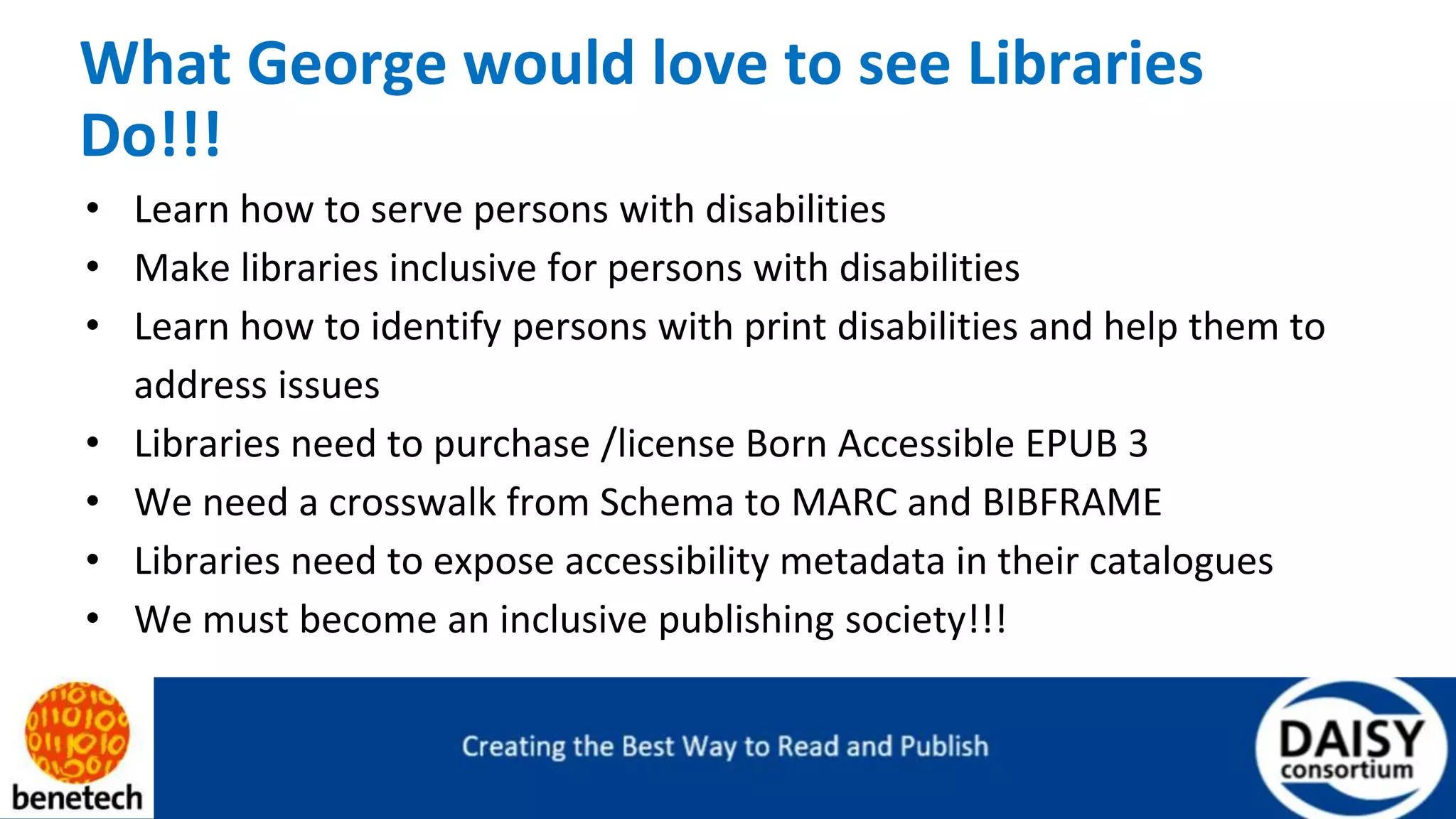 What George would love to see Libraries
Do!!!
• Learn how to serve persons with disabilities
• Make libraries inclusive for persons with disabilities
• Learn how to identify persons with print disabilities and help them to
address issues
• Libraries need to purchase /license Born Accessible EPUB 3
• We need a crosswalk from Schema to MARC and BIBFRAME
• Libraries need to expose accessibility metadata in their catalogues
• We must become an inclusive publishing society!!!
 