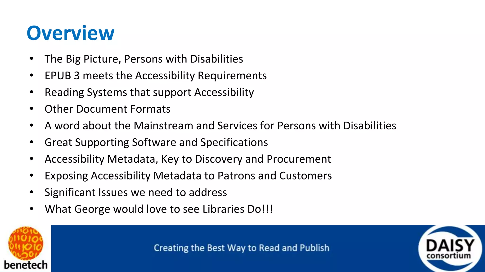 Overview
• The Big Picture, Persons with Disabilities
• EPUB 3 meets the Accessibility Requirements
• Reading Systems that support Accessibility
• Other Document Formats
• A word about the Mainstream and Services for Persons with Disabilities
• Great Supporting Software and Specifications
• Accessibility Metadata, Key to Discovery and Procurement
• Exposing Accessibility Metadata to Patrons and Customers
• Significant Issues we need to address
• What George would love to see Libraries Do!!!
 