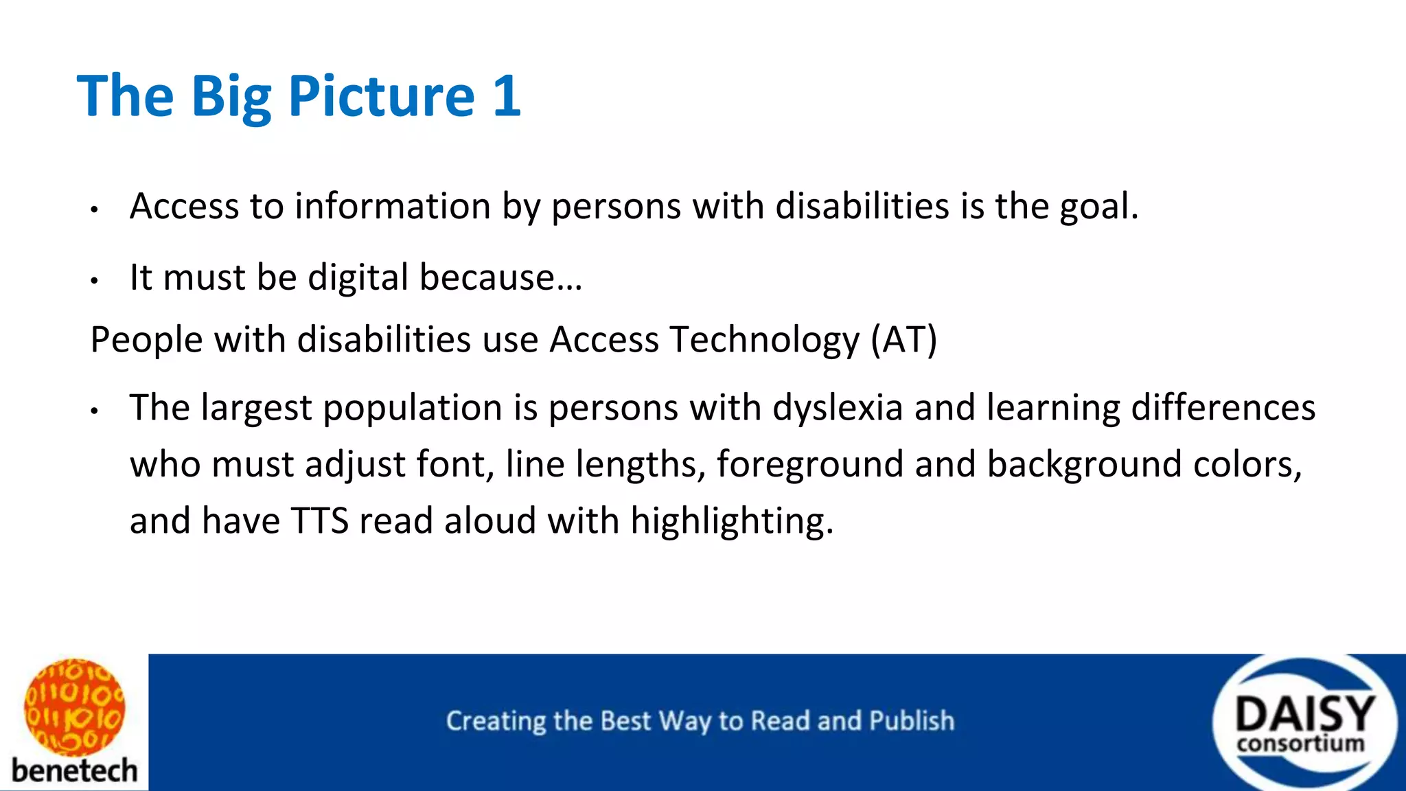 The Big Picture 1
• Access to information by persons with disabilities is the goal.
• It must be digital because…
People with disabilities use Access Technology (AT)
• The largest population is persons with dyslexia and learning differences
who must adjust font, line lengths, foreground and background colors,
and have TTS read aloud with highlighting.
 