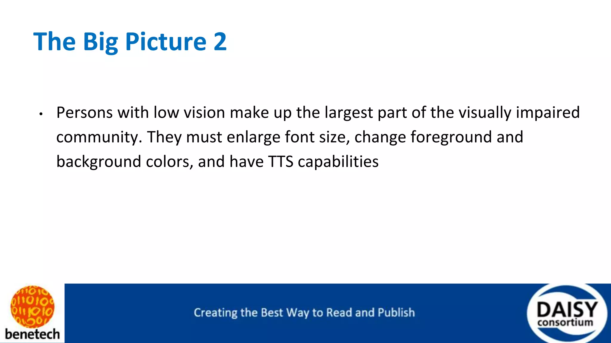 The Big Picture 2
• Persons with low vision make up the largest part of the visually impaired
community. They must enlarge font size, change foreground and
background colors, and have TTS capabilities
 