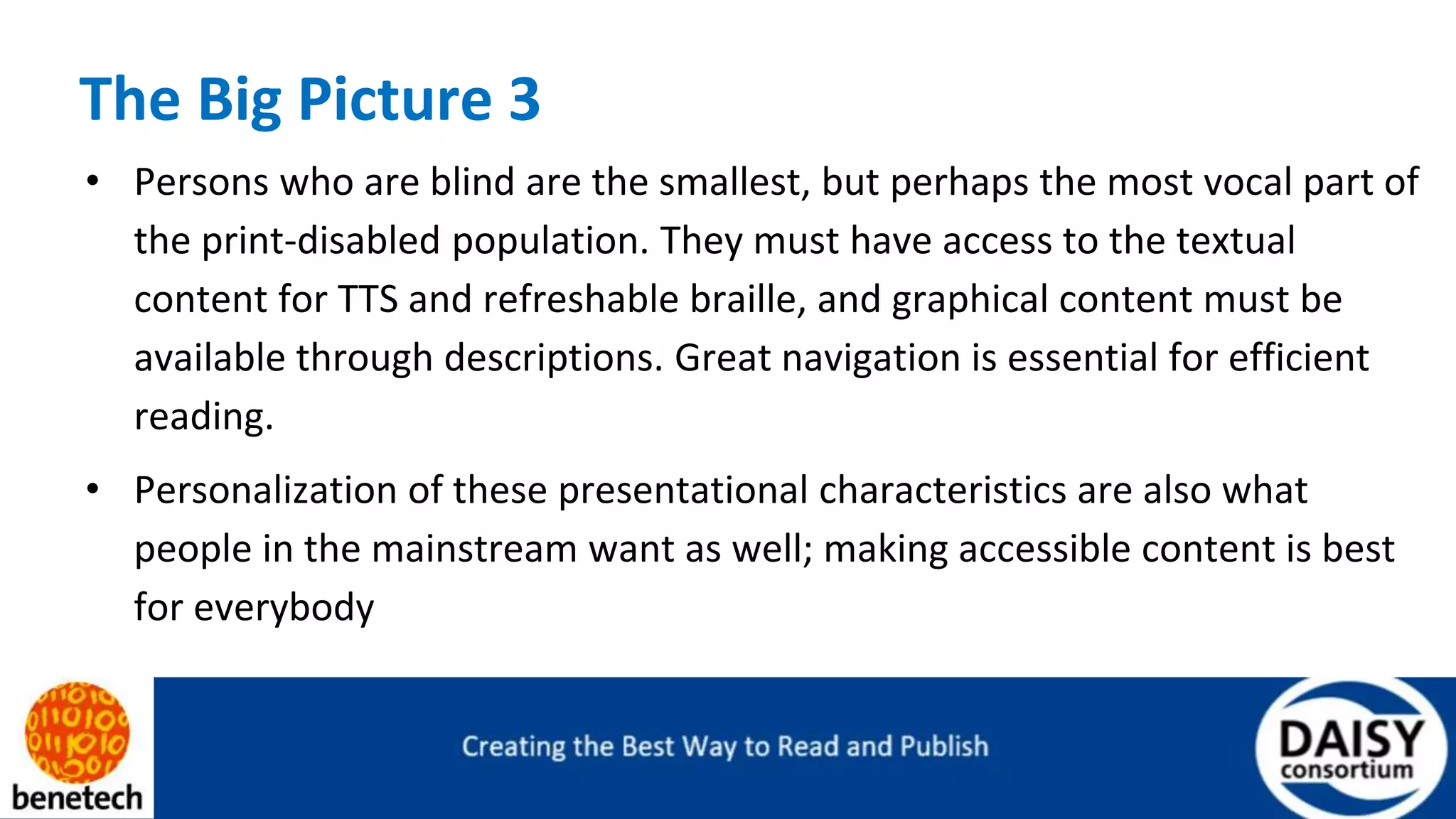 The Big Picture 3
• Persons who are blind are the smallest, but perhaps the most vocal part of
the print-disabled population. They must have access to the textual
content for TTS and refreshable braille, and graphical content must be
available through descriptions. Great navigation is essential for efficient
reading.
• Personalization of these presentational characteristics are also what
people in the mainstream want as well; making accessible content is best
for everybody
 