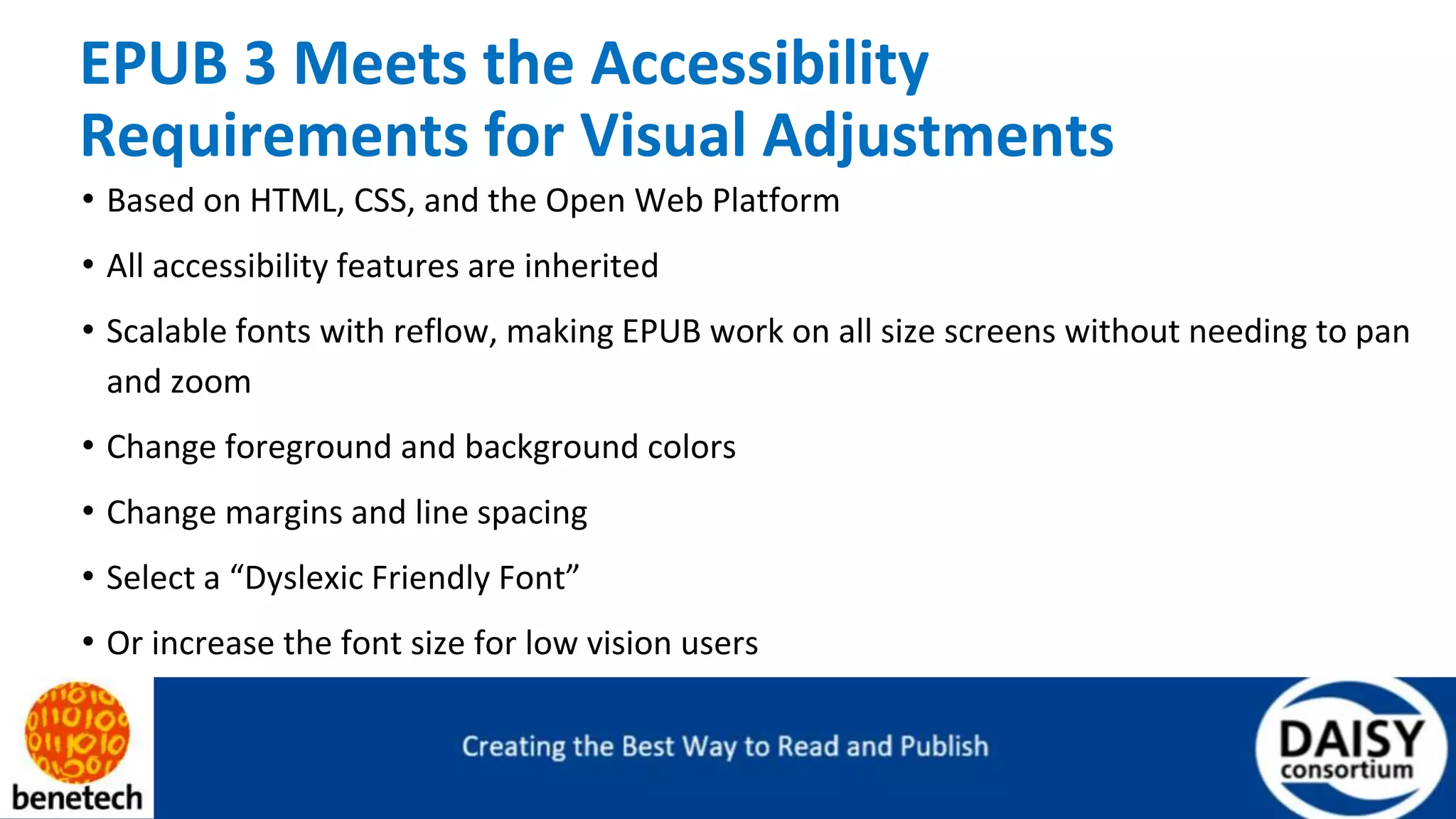 EPUB 3 Meets the Accessibility
Requirements for Visual Adjustments
• Based on HTML, CSS, and the Open Web Platform
• All accessibility features are inherited
• Scalable fonts with reflow, making EPUB work on all size screens without needing to pan
and zoom
• Change foreground and background colors
• Change margins and line spacing
• Select a “Dyslexic Friendly Font”
• Or increase the font size for low vision users
 