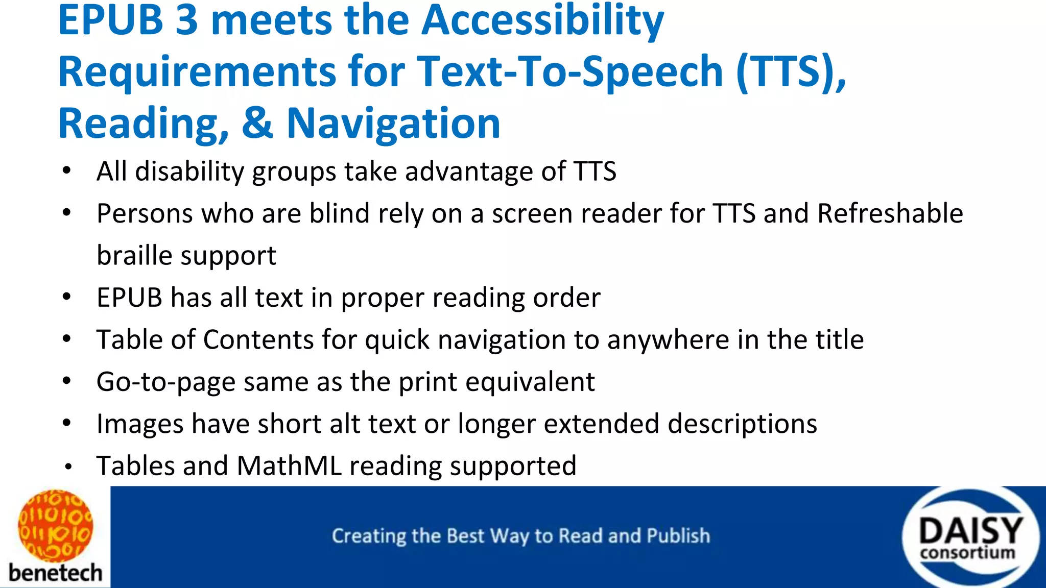 EPUB 3 meets the Accessibility
Requirements for Text-To-Speech (TTS),
Reading, & Navigation
• All disability groups take advantage of TTS
• Persons who are blind rely on a screen reader for TTS and Refreshable
braille support
• EPUB has all text in proper reading order
• Table of Contents for quick navigation to anywhere in the title
• Go-to-page same as the print equivalent
• Images have short alt text or longer extended descriptions
• Tables and MathML reading supported
 