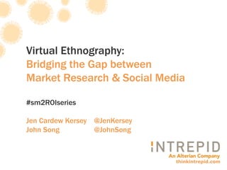 Virtual Ethnography:
Bridging the Gap between
Market Research & Social Media

#sm2ROIseries

Jen Cardew Kersey @JenKersey
John Song         @JohnSong



                               thinkintrepid.com
 